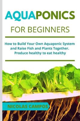 Aquaponics for Beginners: How to Build Your Own Aquaponic System and Raise Fish and Plants Together.  Produce healthy to eat healthy