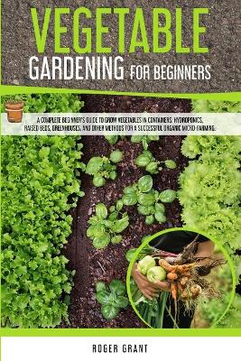 Vegetable Gardening for Beginners: A Complete Beginner's Guide To Grow Vegetables in Containers. Hydroponics,  Raised Beds, Greenhouses, and Other Methods for a Successful Organic Micro-farming