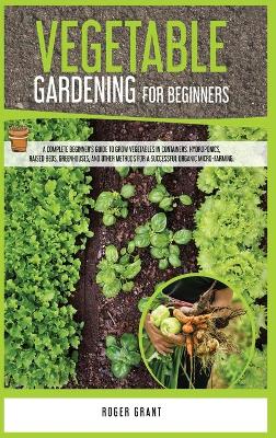 Vegetable Gardening for Beginners: A Complete Beginner's Guide To Grow Vegetables in Containers. Hydroponics,  Raised Beds, Greenhouses, and Other Methods for a Successful Organic Micro-farming