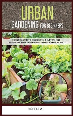 Urban Gardening for Beginners: The Ultimate Beginner's Guide to Container Gardening in Urban Settings.  Create Your Organic Micro-farming by Using Hydroponics, Raised Beds, Greenhouses, and More.