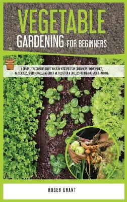 Vegetable Gardening for Beginners: A Complete Beginner's Guide To Grow Vegetables in Containers. Hydroponics,  Raised Beds, Greenhouses, and Other Methods for a Successful Organic Micro-farming