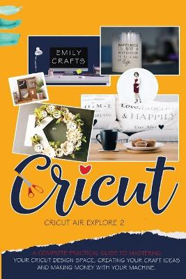 Cricut Explore Air 2: A Complete Practical Guide to Mastering Your Cricut Design Space, Creating  Your Craft Ideas, and Making Money with Your Machine.