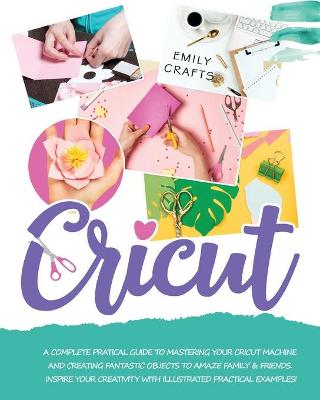 Cricut: A Complete Pratical Guide to Mastering your Cricut Machine and Creating  Fantastic Objects to Amaze Family & Friends. Inspire Your Creativity with Illustrated Practical Examples!