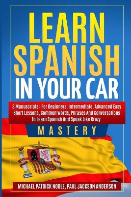 Learn Spanish in your Car Mastery 3 manuscripts: For Beginners, Intermediate, Advanced. Easy short lessons, Common Words,  Phrases: For Beginners, Intermediate, Advanced. Easy short lessons, Common Words,: For Beginners, Intermediate, Advanced. Easy shor