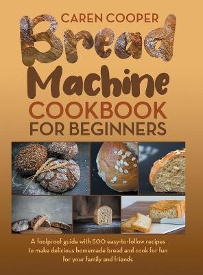 Bread Machine Cookbook for Beginners: A Foolproof Guide with 500 Easy-to-Follow Recipes to Make Delicious Homemade  Bread and Cook for Fun for Your Family and Friends