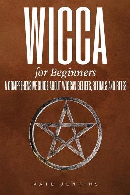 Wicca for Beginners: A Comprehensive Guide about Wiccan Beliefs, Rituals and Rites