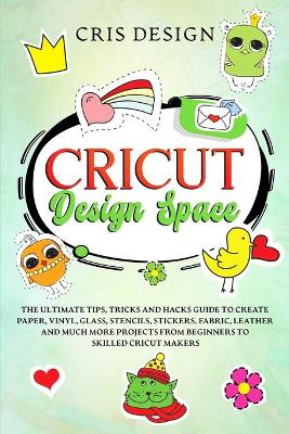 Cricut Design Space: The Ultimate Tips, Tricks and Hacks Guide to Create Paper, Vinyl, Glass,  Stencils, Stickers, Fabric, Leather and Much More Projects from Beginners to Skilled Cricut Makers