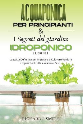 Acquaponica Per Principianti & I Segreti del Giardino Idroponico: 2 LIBRI IN 1: La guida Definitiva per Imparare a Coltivare Verdure  Organiche, Frutta e Allevare Pesci.
