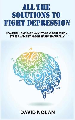 All the Solutions to Fight Depression: Powerful and Easy Ways To Beat Depression, Stress, Anxiety And Be Happy  naturally