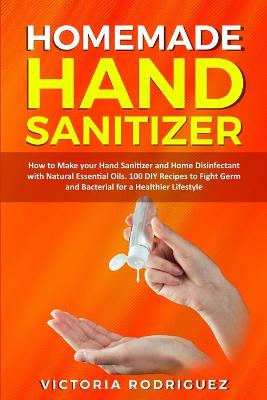 Homemade Hand Sanitizer: How to Make your Hand Sanitizer and Home Disinfectant with Natural Essential  Oils. 100 Recipes DIY to Fight Germ and Bacterial for a Healthier Lifestyle
