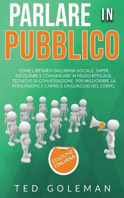 Parlare in pubblico: come liberarsi dall'ansia sociale, saper ascoltare e comunicare in modo  efficace. Tecniche di conversazione per migliorare la persuasione e capire il linguaggio del corpo.