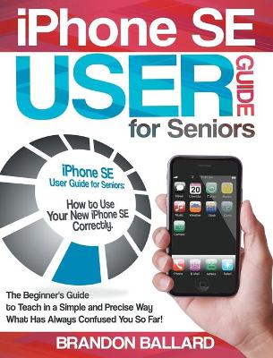 IPhone SE User Guide For Seniors: How to Use Your New iPhone SE Correctly. The Beginner's Guide to Teach in a  Simple and Precise Way What Has Always Confused You So Far!