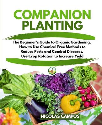 Companion Planting: The Beginner's Guide to Organic Gardening. How to Use Chemical Free Methods  to Reduce Pests and Combat Diseases. Use Crop Rotation to Increase Yield