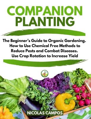 Companion Planting: The Beginner's Guide to Organic Gardening. How to Use Chemical Free Methods  to Reduce Pests and Combat Diseases. Use Crop Rotation to Increase Yield