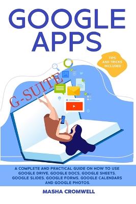 Google Apps and G-suite: A Complete and Practical Guide on How to Use Google Drive, Google Docs,  Google Sheets, Google Slides, Google Forms, Google Calendars and Google Photos. Tips and Tricks Included