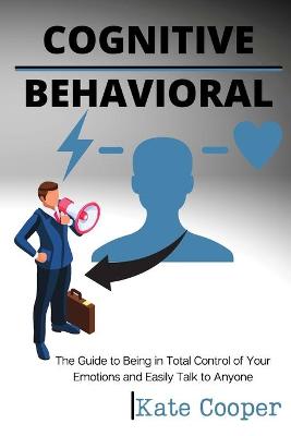 Cognitive Behavioral: The Guide to Being in Total Control of Your Emotions and Easily Talk to Anyone