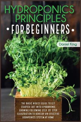 Hydroponics Principles For Beginners: The Basic Novice Guide to Get Started Fast with Hydroponic Growing Following  Step-by- Step Illustration to Develop an Effective Aquaponics System at Home.