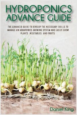 Hydroponics Advanced Guide: The Advanced Guide to Develop the Necessary Skills to Manage an Aquaponics  Growing System and Easily Grow Plants, Vegetables, and Fruits