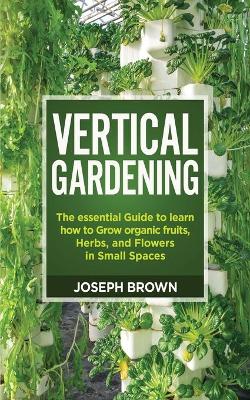 Vertical Gardening: The essential Guide to learn how to Grow organic fruits, Herbs, and Flowers  in Small Spaces