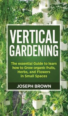 Vertical Gardening: The essential Guide to learn how to Grow organic fruits, Herbs, and Flowers  in Small Spaces