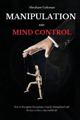 Manipulation and Mind Control: How to Recognize Deceptions, Stop Be Manipulated and Be Free to Live a  Successful Life