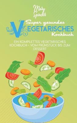 Super Gesundes Vegetarisches Kochbuch: Ein Komplettes Vegetarisches Kochbuch - Vom Frühstück Bis Zum Dessert (The  Super Healthy Vegetarian Cookbook) [ German Version]