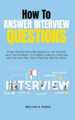 How to Answer Interview Questions: If you already know the Questions, the Answers won't be a Problem. Complete  Guide to a Winning Job Interview. Plus, Tips to Get Any Job You Want