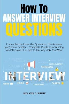 How to Answer Interview Questions: If you already know the Questions, the Answers won't be a Problem. Complete  Guide to a Winning Job Interview. Plus, Tips to Get Any Job You Want