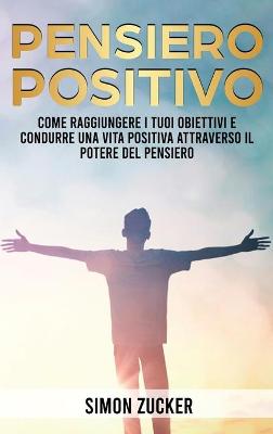 Pensiero Positivo: Come Raggiungere I Tuoi Obiettivi E Condurre Una Vita Positiva Attraverso Il  Potere Del Pensiero