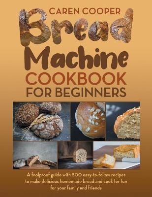 Bread Machine Cookbook for Beginners: A Foolproof Guide with 500 Easy-to-Follow Recipes to Make Delicious Homemade  Bread and Cook for Fun for Your Family and Friends