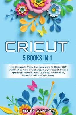 Cricut: 5 Books in 1: The Complete Guide for Beginners to Master DIY Crafts Made  with Cricut Maker, Explore Air 2, Design Space and Project Ideas, Including Accessories, Materials, and Business Ideas