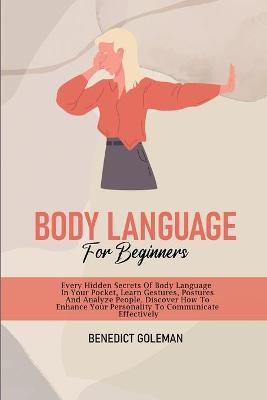 Body Language for Beginners: Every Hidden Secrets Of Body Language In Your Pocket, Learn Gestures,  Postures And Analyze People. Discover How To Enhance Your Personality To Communicate Effectively