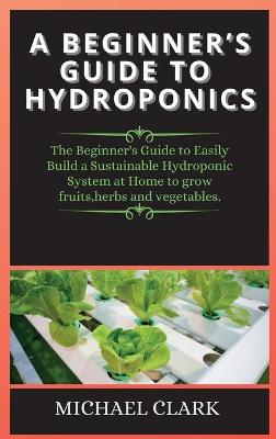 Beginner's Guide to Hydroponics: The Beginner's Guide to Easily Build a Sustainable Hydroponic System at Home  to grow fruits, herbs and vegetables. 2nd Hydroponics ed.