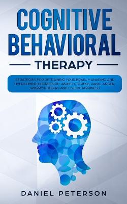Cognitive Behavioral Therapy: Strategies for Retraining Your Brain, Managing and Overcoming Depression,  Anxiety, Stress, Panic, Anger, Worry, Phobias and Live in Happiness