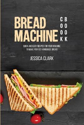 Bread Machine Cookbook: Quick And Easy Recipes For Your Machine To Make Perfect Homemade Bread