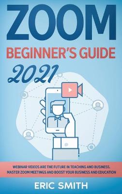 Zoom Beginner's Guide 2021: Webinar Videos Are the Future in Teaching and Business. Master Zoom Meetings  and Boost Your Business and Education.