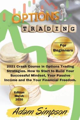 Options Trading for Beginners: 2021 Crash Course in Options Trading Strategies. How to Start to Build Your  Successful Mindset, Your Passive Income and the Your Financial Freedom. -March 2021 Edition- 2nd Options Trading for Beginners ed.