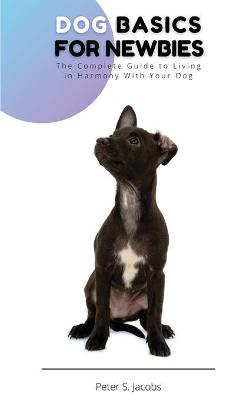 Dog Basics for Newbies: The Complete Guide to Living in Harmony With Your Dog