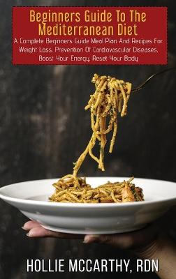 Beginners Guide To The Mediterranean Diet: A Complete Beginners Guide Meal Plan And Recipes For Weight Loss, Prevention  Of Cardiovascular Diseases, Boost Your Energy, Reset Your Body