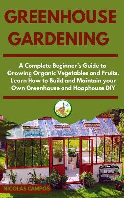Greenhouse Gardening: A Complete Beginner's Guide to Growing Organic Vegetables and Fruits. Learn  How to Build and Maintain your Own Greenhouse and Hoophouse, DIY
