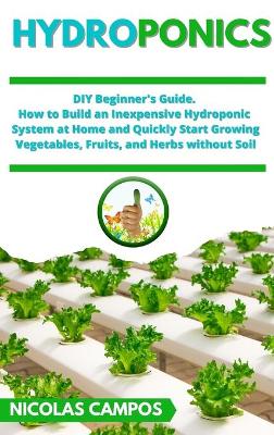 Hydroponics: DIY Beginner's Guide. How to Build an Inexpensive Hydroponic System at Home  and Quickly Start Growing Vegetables, Fruits, and Herbs without Soil