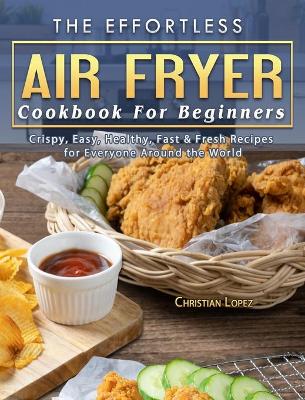 Effortless Air Fryer Cookbook For Beginners: Crispy, Easy, Healthy, Fast & Fresh Recipes for Everyone Around the World