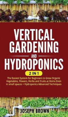 Vertical Gardening and Hydroponics: 2 Books in 1: 2 Books in 1: The Easiest System for Beginners to Grow Organic  Vegetables, Flowers, Herbs and Fruits at Home Even in small spaces plus Hydroponics Advanced Techniques
