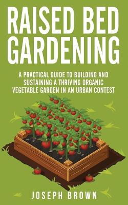 Raised Bed Gardening: A Practical Guide To Building And Sustaining A Thriving Organic Vegetable  Garden In An Urban Contest