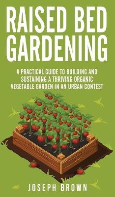 Raised Bed Gardening: A Practical Guide To Building And Sustaining A Thriving Organic Vegetable  Garden In An Urban Contest