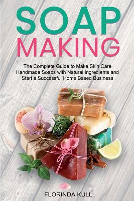 Soap Making: The Complete Guide to Make Skin Care Handmade Soap with Natural Ingredients  and Start a Successful Home Based Business