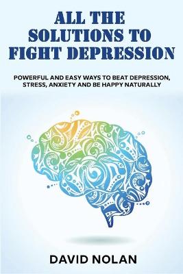 All the Solutions to Fight Depression: Powerful and Easy Ways To Beat Depression, Stress, Anxiety And Be Happy  naturally