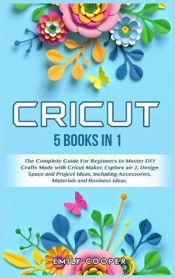 Cricut: 5 Books in 1: The Complete Guide for Beginners to Master DIY Crafts Made  with Cricut Maker, Explore Air 2, Design Space and Project Ideas, Including Accessories, Materials, and Business Ideas