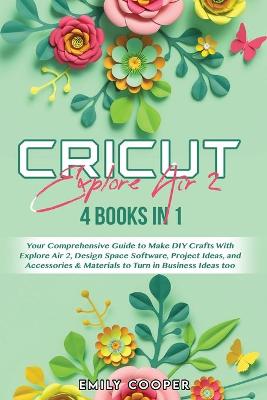 Cricut Explore Air 2: 4 Books in 1: Your Comprehensive Guide to Make DIY Crafts With Explore Air  2, Design Space Software, Project Ideas, and Accessories & Materials to Turn in Business Ideas too