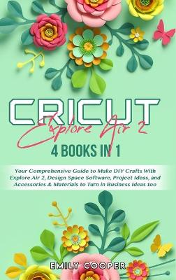 Cricut Explore Air 2: 4 Books in 1: Your Comprehensive Guide to Make DIY Crafts With Explore Air  2, Design Space Software, Project Ideas, and Accessories and Materials to Turn in Business Ideas too